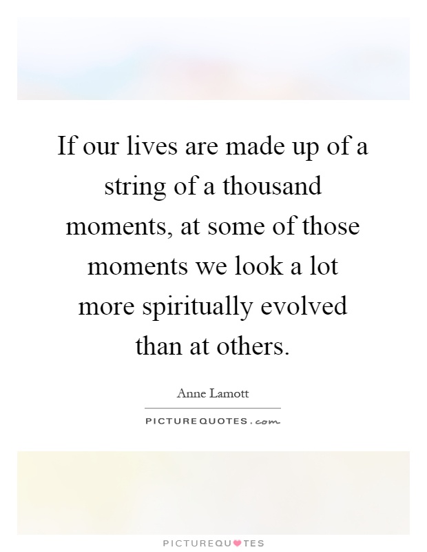 If our lives are made up of a string of a thousand moments, at some of those moments we look a lot more spiritually evolved than at others Picture Quote #1