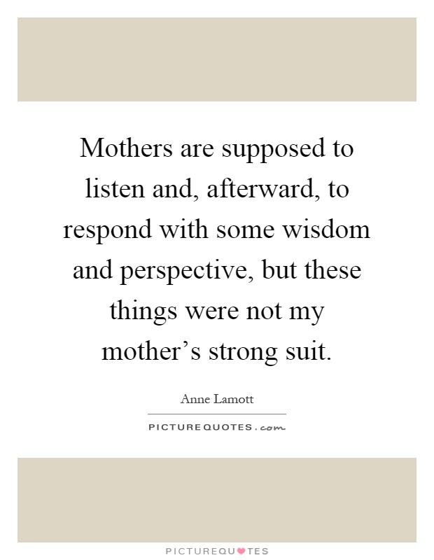 Mothers are supposed to listen and, afterward, to respond with some wisdom and perspective, but these things were not my mother's strong suit Picture Quote #1