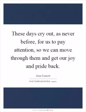 These days cry out, as never before, for us to pay attention, so we can move through them and get our joy and pride back Picture Quote #1
