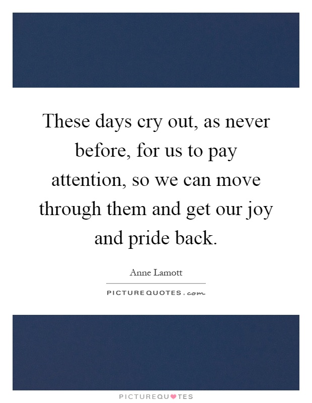 These days cry out, as never before, for us to pay attention, so we can move through them and get our joy and pride back Picture Quote #1