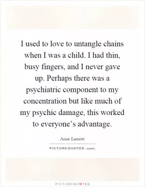 I used to love to untangle chains when I was a child. I had thin, busy fingers, and I never gave up. Perhaps there was a psychiatric component to my concentration but like much of my psychic damage, this worked to everyone’s advantage Picture Quote #1