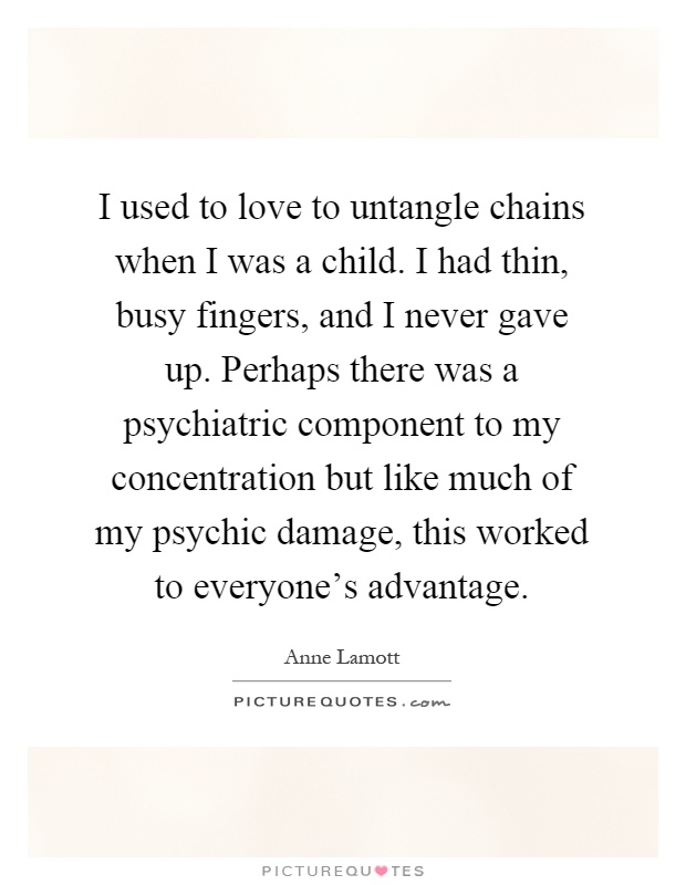 I used to love to untangle chains when I was a child. I had thin, busy fingers, and I never gave up. Perhaps there was a psychiatric component to my concentration but like much of my psychic damage, this worked to everyone's advantage Picture Quote #1