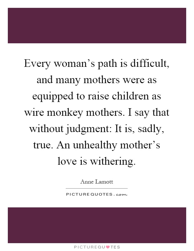 Every woman's path is difficult, and many mothers were as equipped to raise children as wire monkey mothers. I say that without judgment: It is, sadly, true. An unhealthy mother's love is withering Picture Quote #1