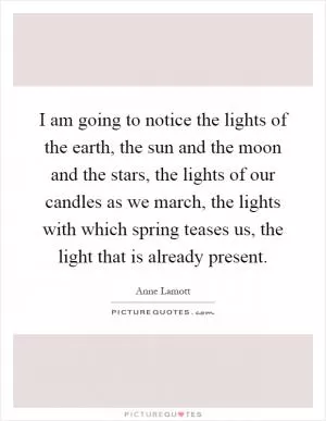 I am going to notice the lights of the earth, the sun and the moon and the stars, the lights of our candles as we march, the lights with which spring teases us, the light that is already present Picture Quote #1