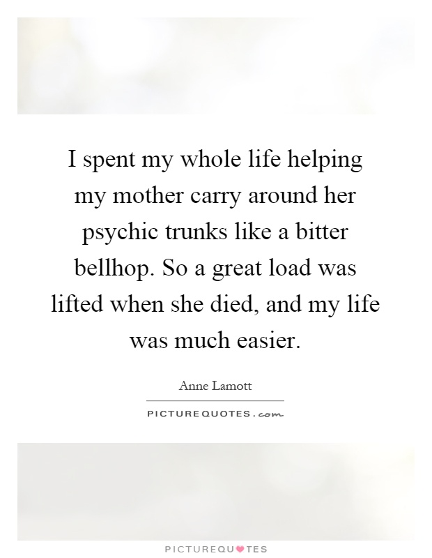 I spent my whole life helping my mother carry around her psychic trunks like a bitter bellhop. So a great load was lifted when she died, and my life was much easier Picture Quote #1