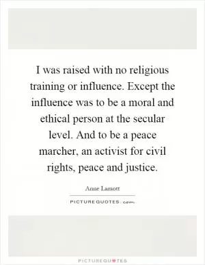 I was raised with no religious training or influence. Except the influence was to be a moral and ethical person at the secular level. And to be a peace marcher, an activist for civil rights, peace and justice Picture Quote #1