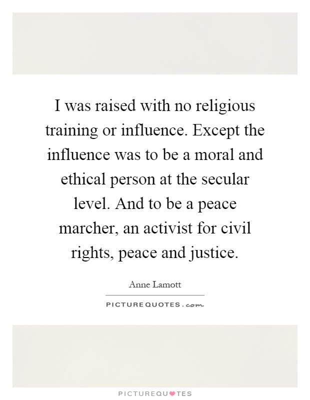 I was raised with no religious training or influence. Except the influence was to be a moral and ethical person at the secular level. And to be a peace marcher, an activist for civil rights, peace and justice Picture Quote #1