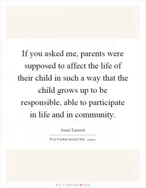 If you asked me, parents were supposed to affect the life of their child in such a way that the child grows up to be responsible, able to participate in life and in community Picture Quote #1