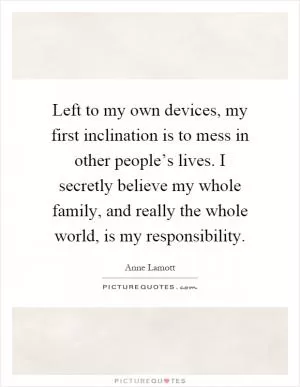 Left to my own devices, my first inclination is to mess in other people’s lives. I secretly believe my whole family, and really the whole world, is my responsibility Picture Quote #1