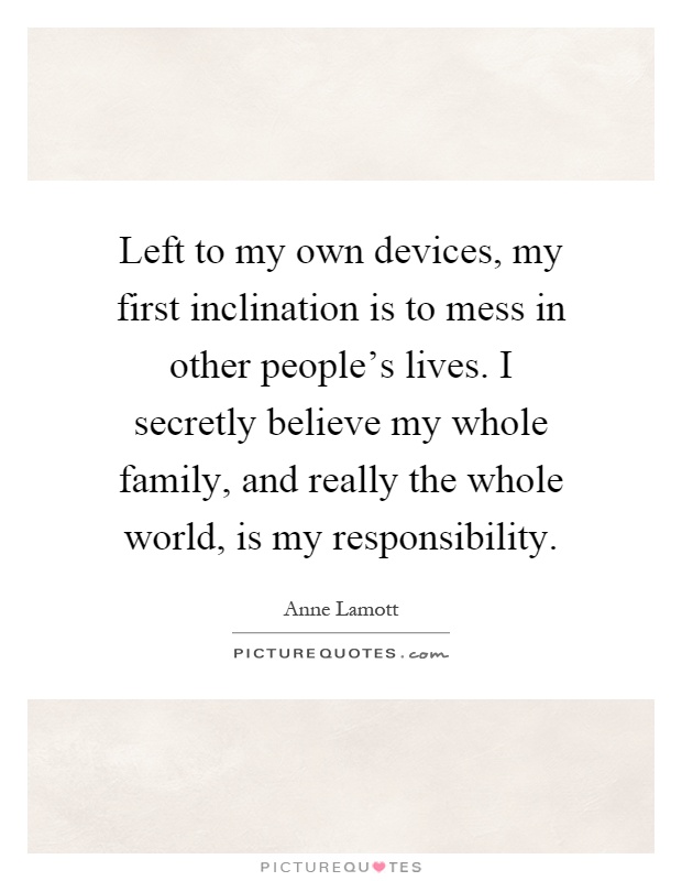 Left to my own devices, my first inclination is to mess in other people's lives. I secretly believe my whole family, and really the whole world, is my responsibility Picture Quote #1