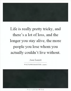 Life is really pretty tricky, and there’s a lot of loss, and the longer you stay alive, the more people you lose whom you actually couldn’t live without Picture Quote #1