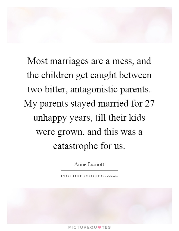Most marriages are a mess, and the children get caught between two bitter, antagonistic parents. My parents stayed married for 27 unhappy years, till their kids were grown, and this was a catastrophe for us Picture Quote #1