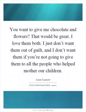 You want to give me chocolate and flowers? That would be great. I love them both. I just don’t want them out of guilt, and I don’t want them if you’re not going to give them to all the people who helped mother our children Picture Quote #1