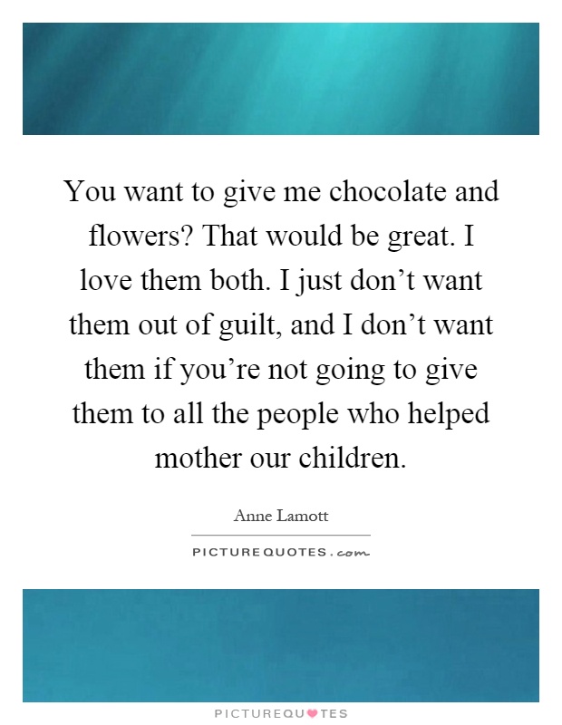 You want to give me chocolate and flowers? That would be great. I love them both. I just don't want them out of guilt, and I don't want them if you're not going to give them to all the people who helped mother our children Picture Quote #1