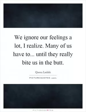 We ignore our feelings a lot, I realize. Many of us have to... until they really bite us in the butt Picture Quote #1