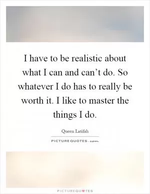 I have to be realistic about what I can and can’t do. So whatever I do has to really be worth it. I like to master the things I do Picture Quote #1