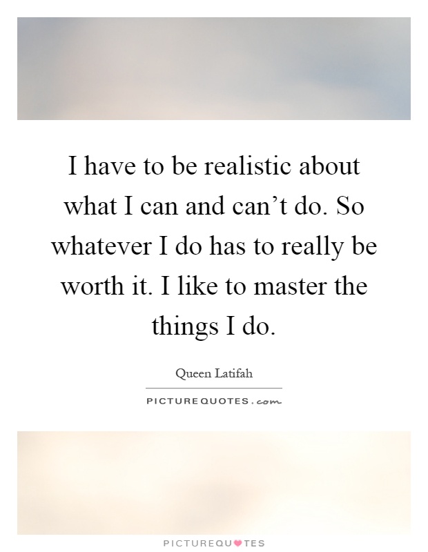 I have to be realistic about what I can and can't do. So whatever I do has to really be worth it. I like to master the things I do Picture Quote #1