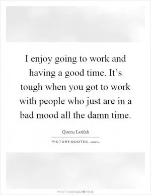 I enjoy going to work and having a good time. It’s tough when you got to work with people who just are in a bad mood all the damn time Picture Quote #1
