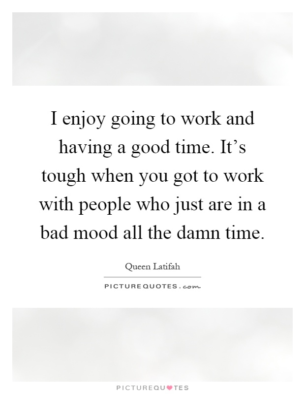 I enjoy going to work and having a good time. It's tough when you got to work with people who just are in a bad mood all the damn time Picture Quote #1