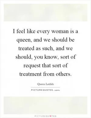 I feel like every woman is a queen, and we should be treated as such, and we should, you know, sort of request that sort of treatment from others Picture Quote #1