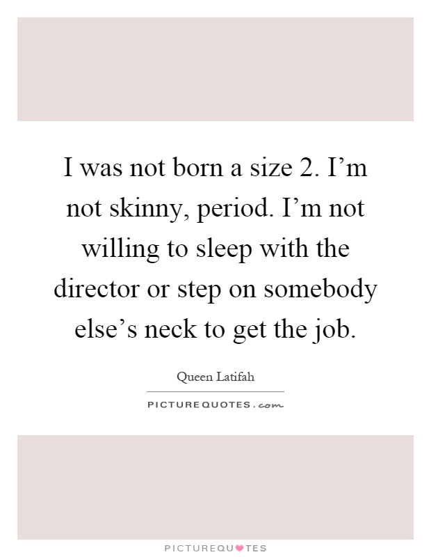 I was not born a size 2. I'm not skinny, period. I'm not willing to sleep with the director or step on somebody else's neck to get the job Picture Quote #1