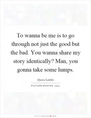 To wanna be me is to go through not just the good but the bad. You wanna share my story identically? Man, you gonna take some lumps Picture Quote #1