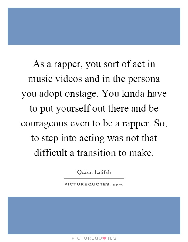 As a rapper, you sort of act in music videos and in the persona you adopt onstage. You kinda have to put yourself out there and be courageous even to be a rapper. So, to step into acting was not that difficult a transition to make Picture Quote #1
