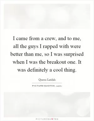 I came from a crew, and to me, all the guys I rapped with were better than me, so I was surprised when I was the breakout one. It was definitely a cool thing Picture Quote #1