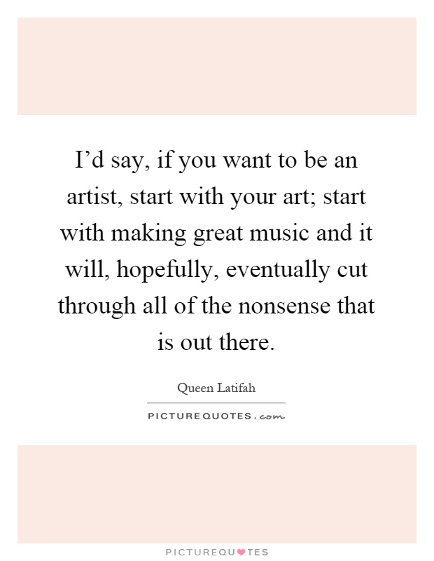 I'd say, if you want to be an artist, start with your art; start with making great music and it will, hopefully, eventually cut through all of the nonsense that is out there Picture Quote #1