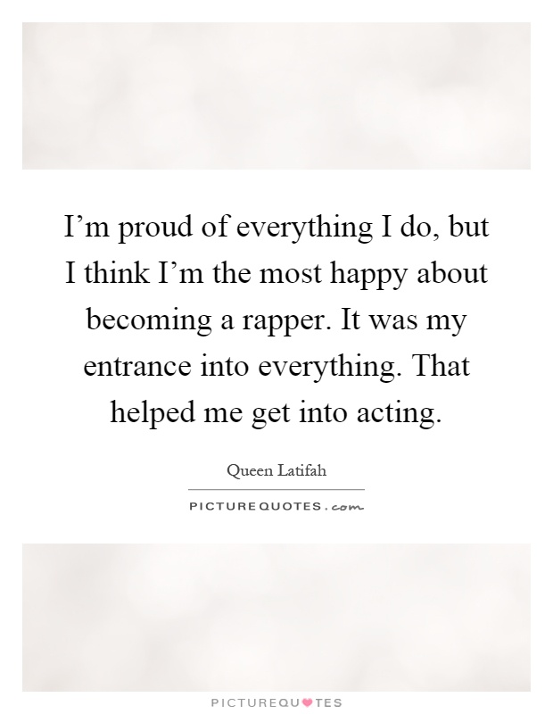 I'm proud of everything I do, but I think I'm the most happy about becoming a rapper. It was my entrance into everything. That helped me get into acting Picture Quote #1