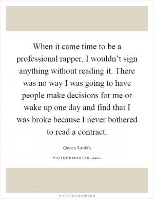 When it came time to be a professional rapper, I wouldn’t sign anything without reading it. There was no way I was going to have people make decisions for me or wake up one day and find that I was broke because I never bothered to read a contract Picture Quote #1