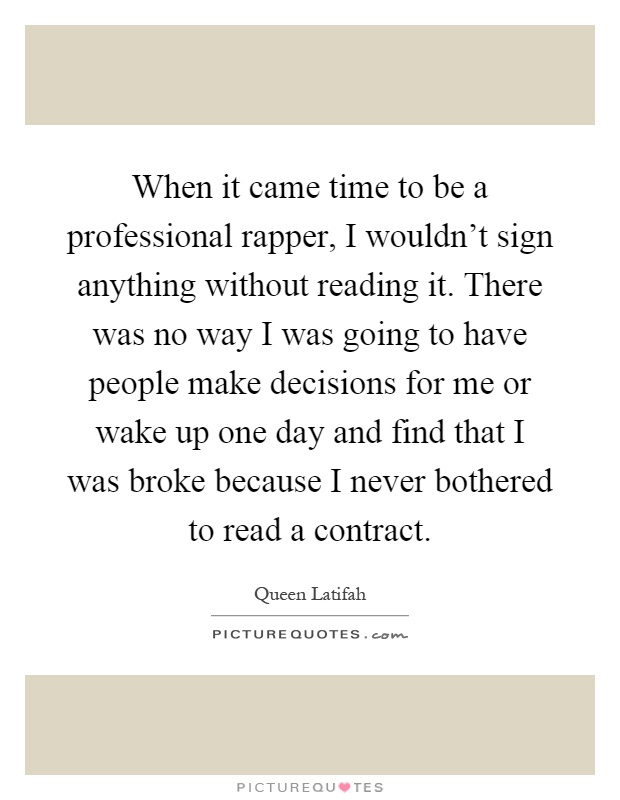 When it came time to be a professional rapper, I wouldn't sign anything without reading it. There was no way I was going to have people make decisions for me or wake up one day and find that I was broke because I never bothered to read a contract Picture Quote #1