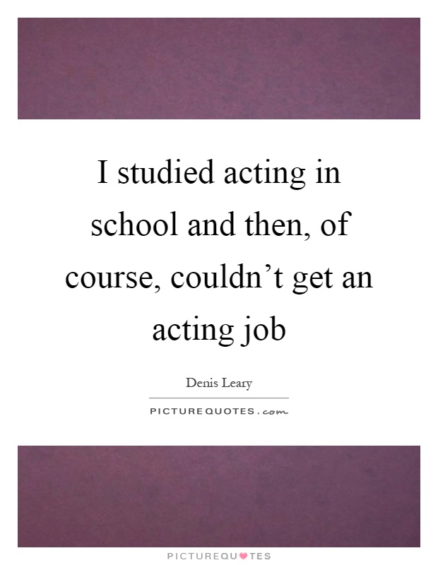 I studied acting in school and then, of course, couldn't get an acting job Picture Quote #1