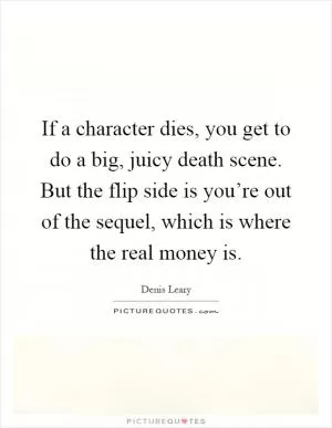 If a character dies, you get to do a big, juicy death scene. But the flip side is you’re out of the sequel, which is where the real money is Picture Quote #1