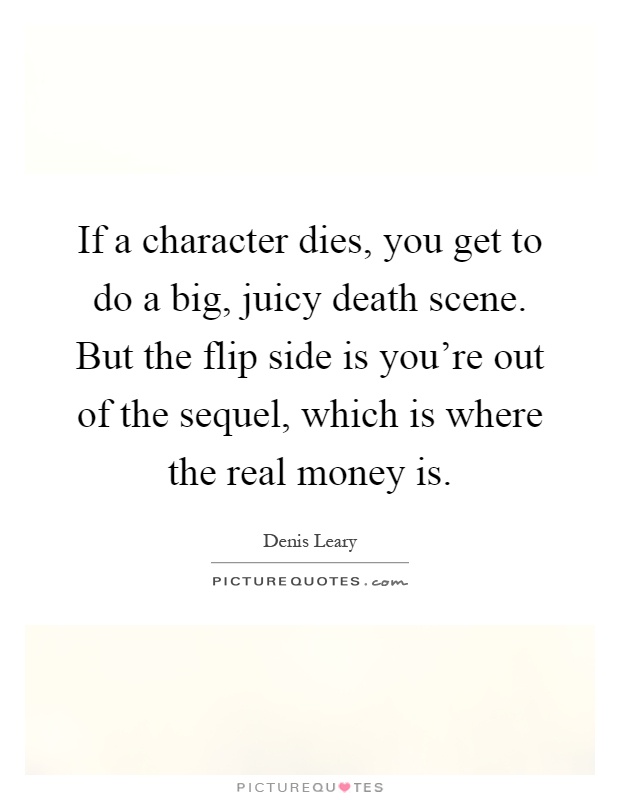 If a character dies, you get to do a big, juicy death scene. But the flip side is you're out of the sequel, which is where the real money is Picture Quote #1