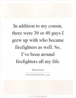 In addition to my cousin, there were 30 or 40 guys I grew up with who became firefighters as well. So, I’ve been around firefighters all my life Picture Quote #1