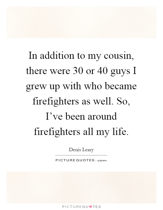 In addition to my cousin, there were 30 or 40 guys I grew up with who became firefighters as well. So, I've been around firefighters all my life Picture Quote #1