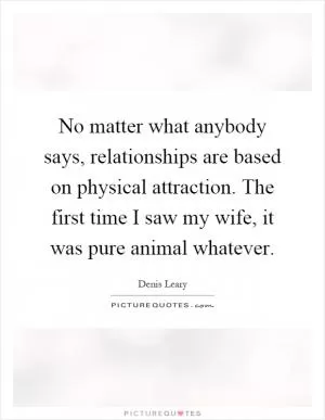 No matter what anybody says, relationships are based on physical attraction. The first time I saw my wife, it was pure animal whatever Picture Quote #1