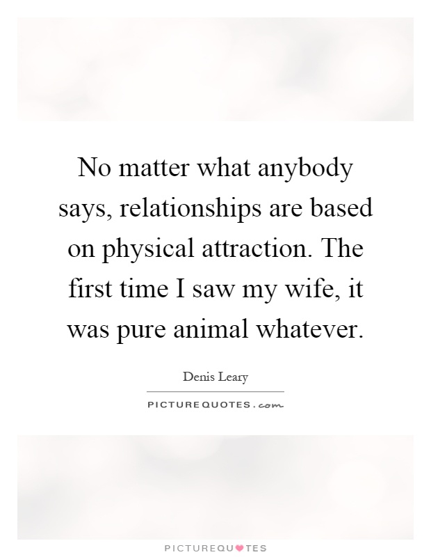 No matter what anybody says, relationships are based on physical attraction. The first time I saw my wife, it was pure animal whatever Picture Quote #1