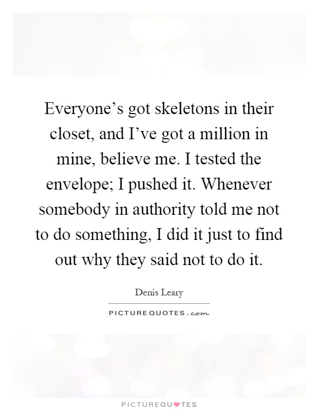 Everyone's got skeletons in their closet, and I've got a million in mine, believe me. I tested the envelope; I pushed it. Whenever somebody in authority told me not to do something, I did it just to find out why they said not to do it Picture Quote #1