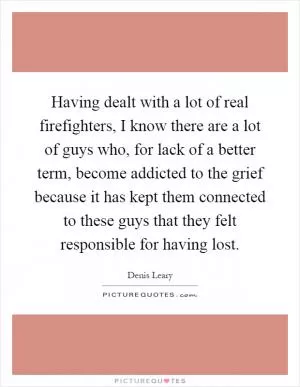 Having dealt with a lot of real firefighters, I know there are a lot of guys who, for lack of a better term, become addicted to the grief because it has kept them connected to these guys that they felt responsible for having lost Picture Quote #1