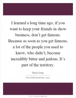 I learned a long time ago, if you want to keep your friends in show business, don’t get famous. Because as soon as you get famous, a lot of the people you used to know, who didn’t, become incredibly bitter and jealous. It’s part of the territory Picture Quote #1