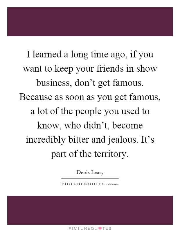 I learned a long time ago, if you want to keep your friends in show business, don't get famous. Because as soon as you get famous, a lot of the people you used to know, who didn't, become incredibly bitter and jealous. It's part of the territory Picture Quote #1