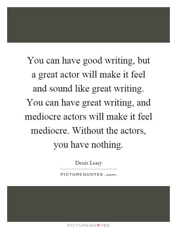 You can have good writing, but a great actor will make it feel and sound like great writing. You can have great writing, and mediocre actors will make it feel mediocre. Without the actors, you have nothing Picture Quote #1