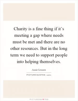 Charity is a fine thing if it’s meeting a gap where needs must be met and there are no other resources. But in the long term we need to support people into helping themselves Picture Quote #1