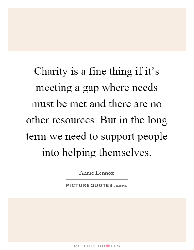 Charity is a fine thing if it's meeting a gap where needs must be met and there are no other resources. But in the long term we need to support people into helping themselves Picture Quote #1