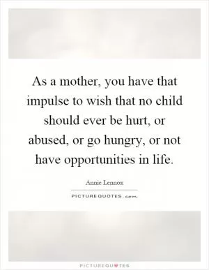 As a mother, you have that impulse to wish that no child should ever be hurt, or abused, or go hungry, or not have opportunities in life Picture Quote #1