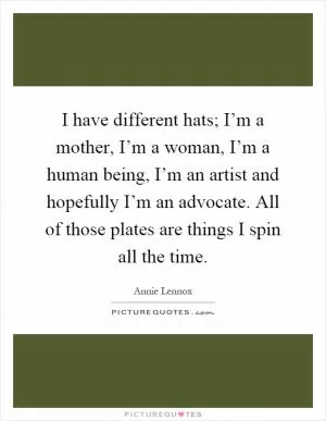 I have different hats; I’m a mother, I’m a woman, I’m a human being, I’m an artist and hopefully I’m an advocate. All of those plates are things I spin all the time Picture Quote #1