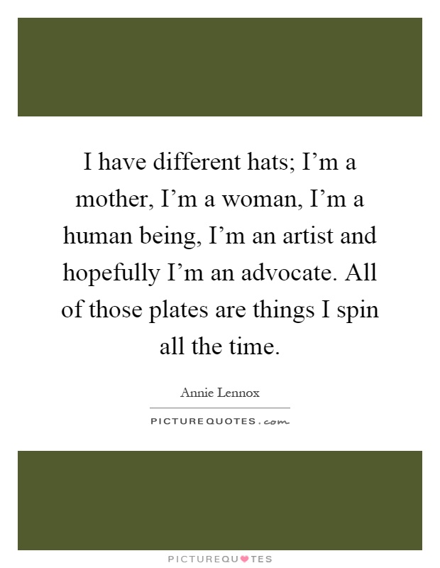 I have different hats; I'm a mother, I'm a woman, I'm a human being, I'm an artist and hopefully I'm an advocate. All of those plates are things I spin all the time Picture Quote #1
