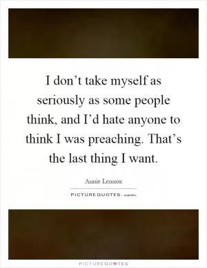 I don’t take myself as seriously as some people think, and I’d hate anyone to think I was preaching. That’s the last thing I want Picture Quote #1